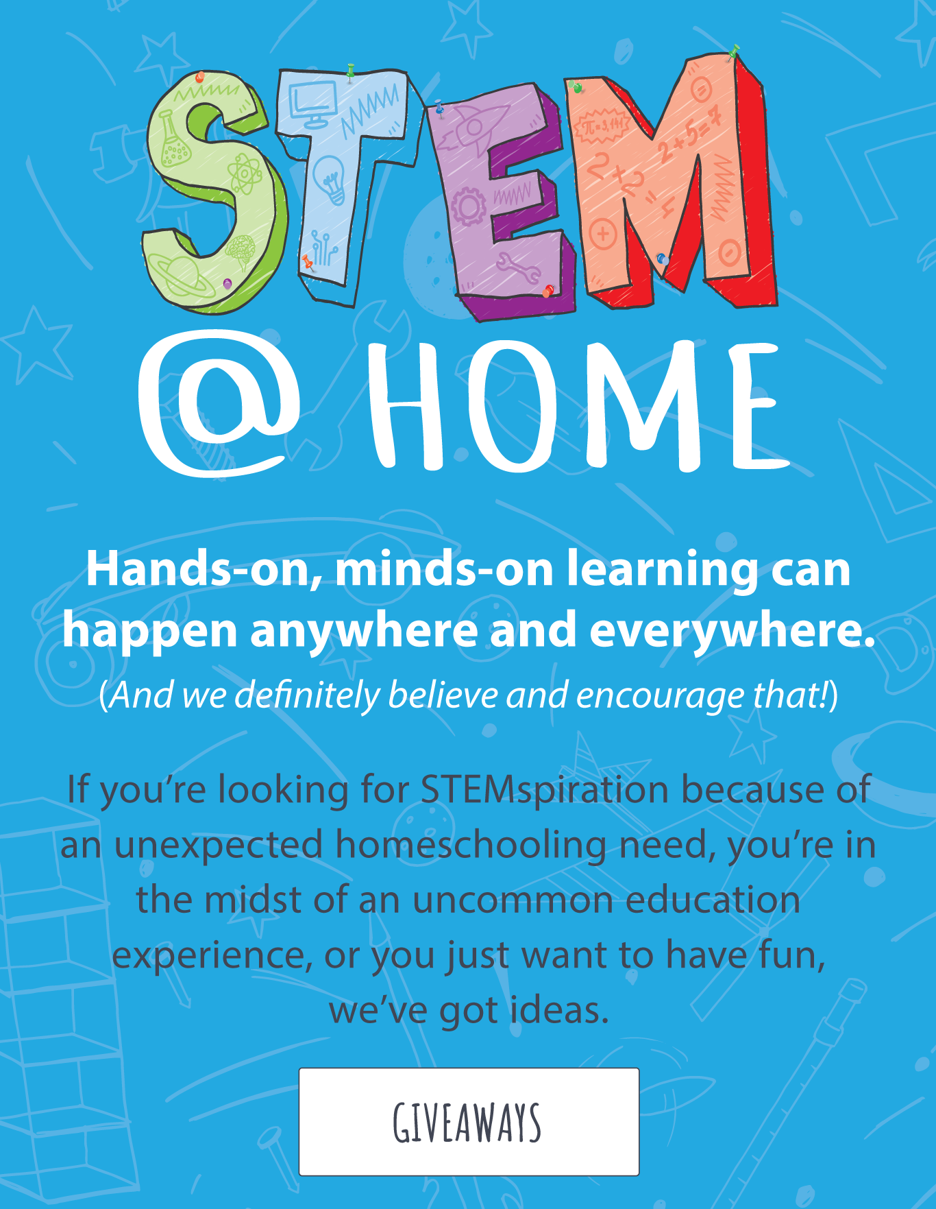 STEM @ HOME – Hands-on, minds-on learning can happen anywhere and everywhere. (And we definitely believe and encourage that!) If you’re looking for STEMspiration because of an unexpected homeschooling need, you’re in the midst of an uncommon education experience, or you just want to have fun, we’ve got ideas.